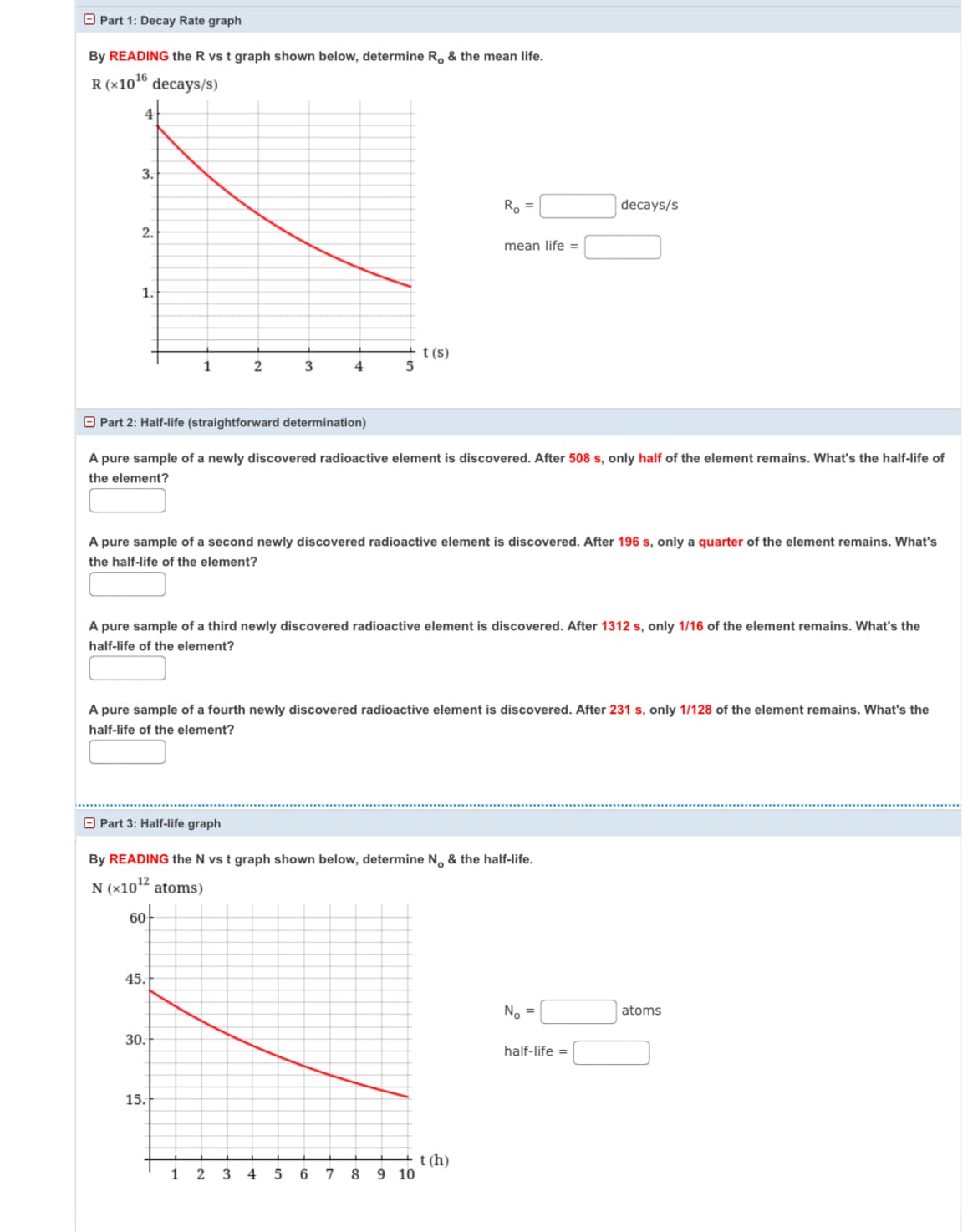 Part 1: Decay Rate graph
By READING the R vs t graph shown below, determine R. & the mean life.
R (×1016
decays/s)
3.
2.
1.
t(s)
1
2
3
4
5
Ro
decays/s
mean life =
Part 2: Half-life (straightforward determination)
A pure sample of a newly discovered radioactive element is discovered. After 508 s, only half of the element remains. What's the half-life of
the element?
A pure sample of a second newly discovered radioactive element is discovered. After 196 s, only a quarter of the element remains. What's
the half-life of the element?
A pure sample of a third newly discovered radioactive element is discovered. After 1312 s, only 1/16 of the element remains. What's the
half-life of the element?
A pure sample of a fourth newly discovered radioactive element is discovered. After 231 s, only 1/128 of the element remains. What's the
half-life of the element?
Part 3: Half-life graph
By READING the N vs t graph shown below, determine No & the half-life.
N (×1012 atoms)
60
45.
30.
15.
t(h)
1
2
3
4
5
6 7 8 9 10
No =
half-life =
atoms