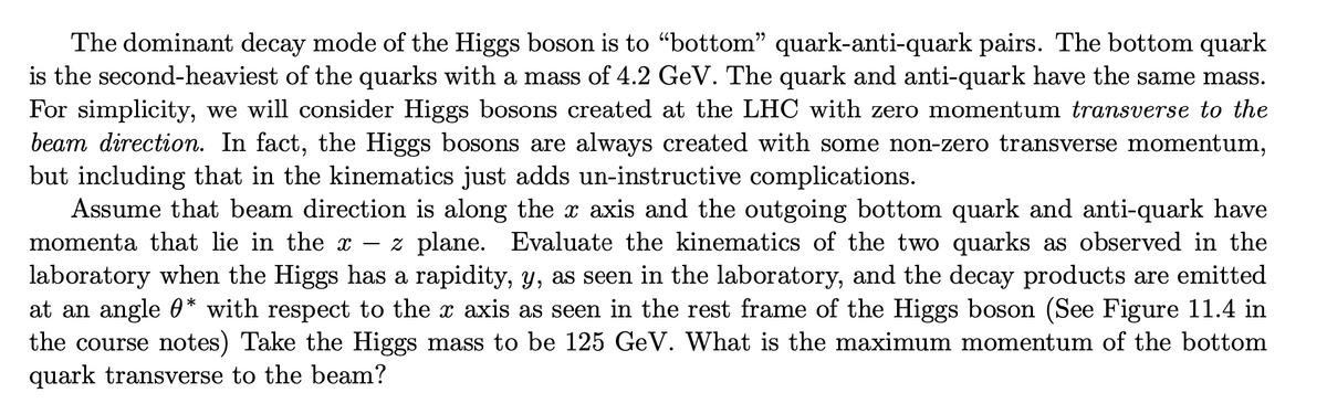 The dominant decay mode of the Higgs boson is to “bottom" quark-anti-quark pairs. The bottom quark
is the second-heaviest of the quarks with a mass of 4.2 GeV. The quark and anti-quark have the same mass.
For simplicity, we will consider Higgs bosons created at the LHC with zero momentum transverse to the
beam direction. In fact, the Higgs bosons are always created with some non-zero transverse momentum,
but including that in the kinematics just adds un-instructive complications.
Assume that beam direction is along the x axis and the outgoing bottom quark and anti-quark have
momenta that lie in the x
z plane. Evaluate the kinematics of the two quarks as observed in the
laboratory when the Higgs has a rapidity, y, as seen in the laboratory, and the decay products are emitted
at an angle 0* with respect to the x axis as seen in the rest frame of the Higgs boson (See Figure 11.4 in
the course notes) Take the Higgs mass to be 125 GeV. What is the maximum momentum of the bottom
quark transverse to the beam?
