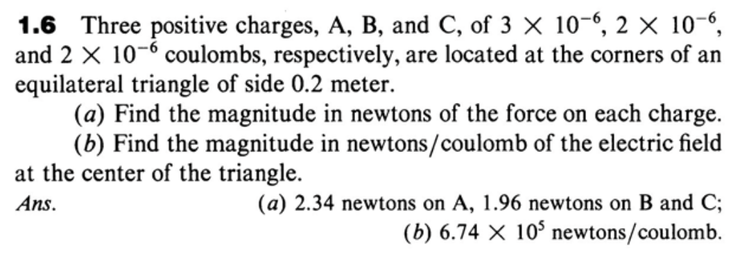 1.6 Three positive charges, A, B, and C, of 3 x 10-6, 2 × 10-“,
and 2 X 10-6 coulombs, respectively, are located at the corners of an
equilateral triangle of side 0.2 meter.
(a) Find the magnitude in newtons of the force on each charge.
(b) Find the magnitude in newtons/coulomb of the electric field
at the center of the triangle.
Ans.
(a) 2.34 newtons on A, 1.96 newtons on B and C;
(b) 6.74 X 10° newtons/coulomb.
