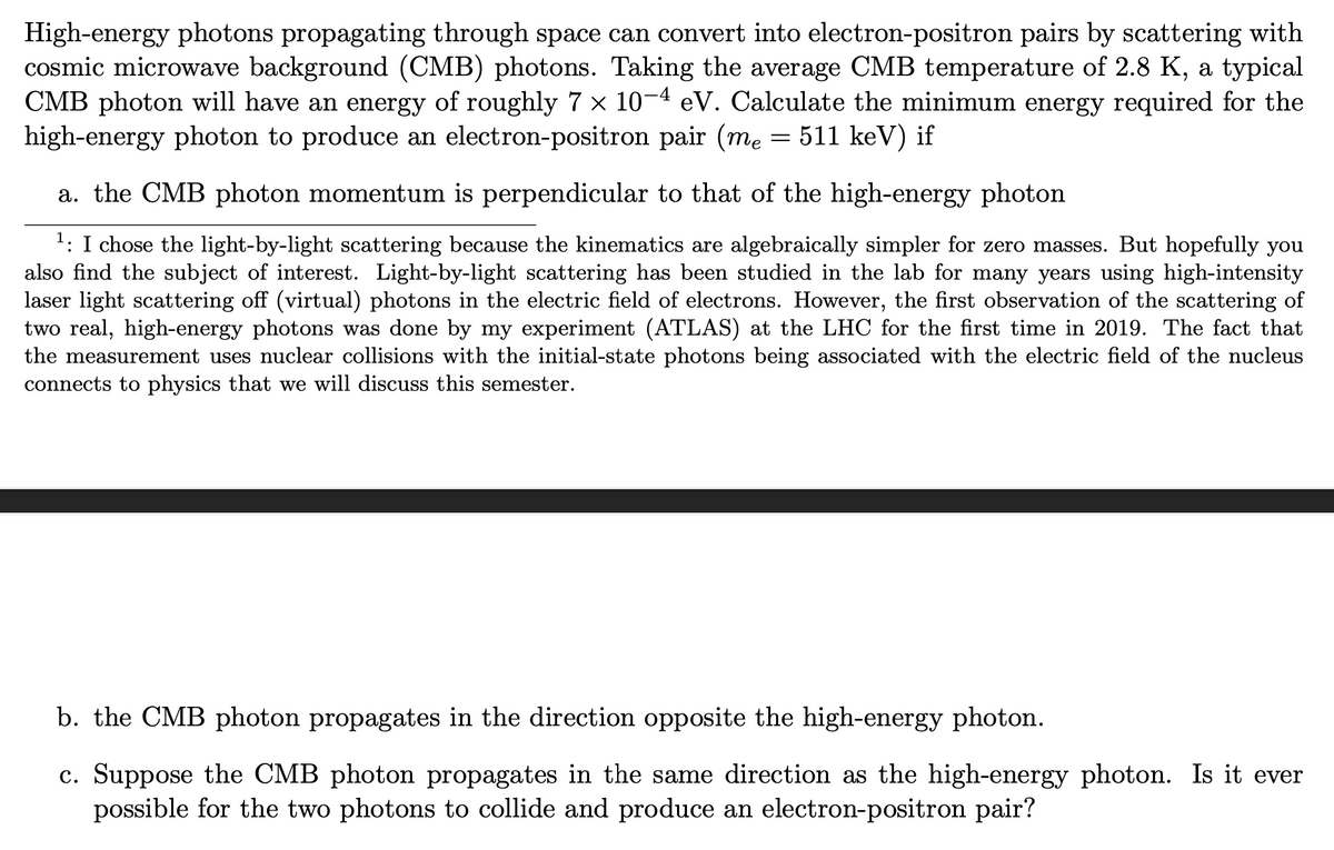 High-energy photons propagating through space can convert into electron-positron pairs by scattering with
cosmic microwave background (CMB) photons. Taking the average CMB temperature of 2.8 K, a typical
CMB photon will have an energy of roughly 7 × 10-4 eV. Calculate the minimum energy required for the
high-energy photon to produce an electron-positron pair (me = 511 keV) if
a. the CMB photon momentum is perpendicular to that of the high-energy photon
1: I chose the light-by-light scattering because the kinematics are algebraically simpler for zero masses. But hopefully you
also find the subject of interest. Light-by-light scattering has been studied in the lab for many years using high-intensity
laser light scattering off (virtual) photons in the electric field of electrons. However, the first observation of the scattering of
two real, high-energy pho
the measurement uses nuclear collisions with the initial-state photons being associated with the electric field of the nucleus
connects to physics that we will discuss this semester.
was done
my
periment (ATLAS) at the LHC for the first time in 2019. The fact that
b. the CMB photon propagates in the direction opposite the high-energy photon.
c. Suppose the CMB photon propagates in the same direction as the high-energy photon. Is it ever
possible for the two photons to collide and produce an electron-positron pair?
