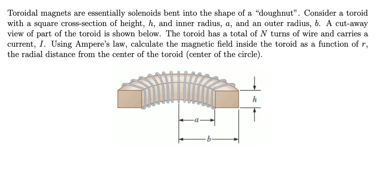 Toroidal magnets are essentially solenoids bent into the shape of a "doughnut". Consider a toroid
with a square cross-section of height, h, and inner radius, a, and an outer radius, b. A cut-away
view of part of the toroid is shown below. The toroid has a total of N turns of wire and carries a
current, I. Using Ampere's law, calculate the magnetic field inside the toroid as a function of r,
the radial distance from the center of the toroid (center of the circle).
