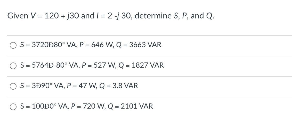 Given V = 120 + j30 and I = 2 -j 30, determine S, P, and Q.
S = 3720Đ80° VA, P = 646 W, Q = 3663 VAR
S = 5764Đ-80° VA, P = 527 W, Q = 1827 VAR
S = 3Đ90° VA, P = 47 W, Q = 3.8 VAR
S = 100Đ0° VA, P = 720 W, Q = 2101 VAR
