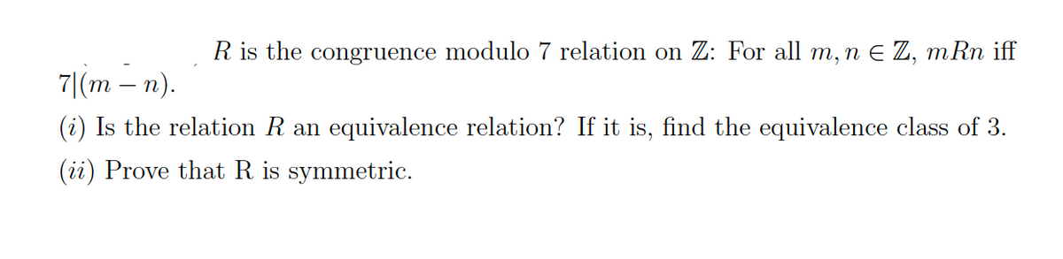 R is the congruence modulo 7 relation on Z: For all m, n E Z, mRn iff
71(m — п).
-
(i) Is the relation R an equivalence relation? If it is, find the equivalence class of 3.
(ii) Prove that R is symmetric.
