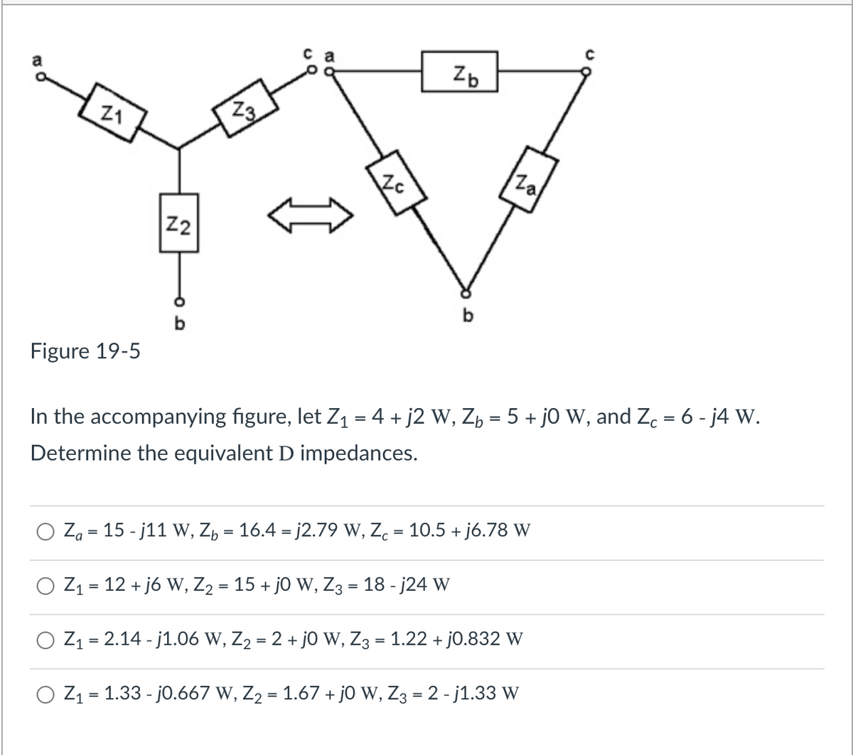 Zb
21
Za
b
Figure 19-5
%3D
In the accompanying figure, let Z1 = 4 + j2 W, Zb = 5 + jO W, and Zc = 6 - j4 W.
Determine the equivalent D impedances.
O Za = 15 - j11 W, Z, = 16.4 = j2.79 W, Z. = 10.5 + j6.78 W
%3D
O Z1 = 12 + j6 W, Z2 = 15 + j0 W, Z3 = 18 - j24 W
O Z1 = 2.14 - j1.06 W, Z2 = 2 + jo w, Z3 = 1.22 + j0.832 W
O Z1 = 1.33 - j0.667 W, Z2 = 1.67 + j0 W, Z3 = 2 - j1.33 W
