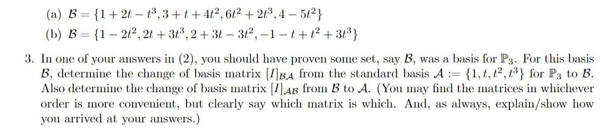 (a) B = {1+2t – t³,3+t +4t2, 6t2 + 2t3, 4 – 5t2}
(b) B = {1 – 212, 2t + 3t°, 2+ 3t – 312, -1 - t+ t2 + 3t}
3. In one of your answers in (2), you should have proven some set, say B, was a basis for P3. For this basis
B, determine the change of basis matrix [I]BA from the standard basis A :=
Also determine the change of basis matrix [1] AB from B to A. (You may find the matrices in whichever
order is more convenient, but clearly say which matrix is which. And, as always, explain/show how
you arrived at your answers.)
: {1,t, t2, t³ } for P3 to B.
