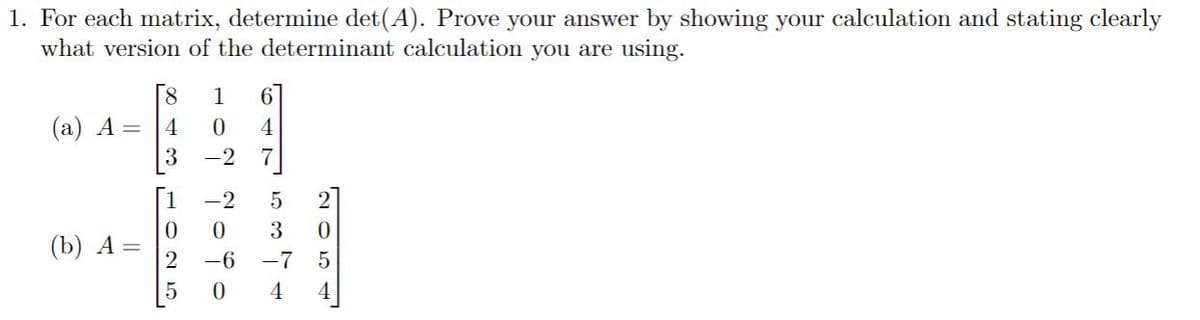 1. For each matrix, determine det(A). Prove your answer by showing your calculation and stating clearly
what version of the determinant calculation you are using.
8.
1
6.
(а) А —
4
4
-2
7
-2
2
3
(b) А —
2
-6
-7
4
4.
