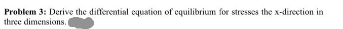 Problem 3: Derive the differential equation of equilibrium for stresses the x-direction in
three dimensions.
