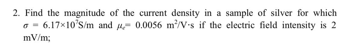 2. Find the magnitude of the current density in a sample of silver for which
0 = 6.17×10¹S/m and µ= 0.0056 m²/V.s if the electric field intensity is 2
mV/m;