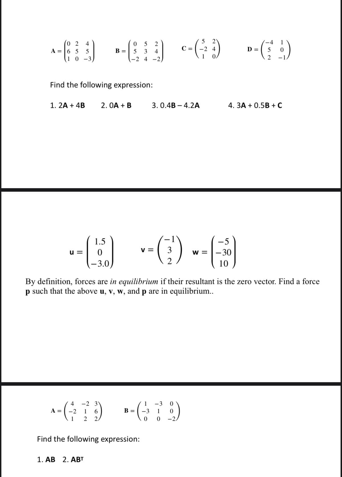 5 2
4
(02 4
5 2
C =
-2 4
D=
-6 -6 --(-) --(9)
5
A =
65
B =
5
5 3 4
1
2 -1
10-3
-2 4-2)
Find the following expression:
1. 2A + 4B 2.0A + B
1.5
(9)
-3.0
u=
4 -2 31
A
^ = (-²2² 7²²9)
1 6
1
2
2,
3. 0.4B-4.2A
Find the following expression:
1. AB 2. ABT
V= 3
By definition, forces are in equilibrium if their resultant is the zero vector. Find a force
p such that the above u, v, w, and p are in equilibrium..
1 -3
+679
B = -3 1 0
0
4. 3A + 0.5B + C
-5
W = -30
10