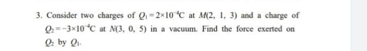 3. Consider two charges of Q = 2x10 C at M(2, 1, 3) and a charge of
Q2 =-3x10 °C at N(3, 0, 5) in a vacuum. Find the force exerted on
Q2 by Qi.
