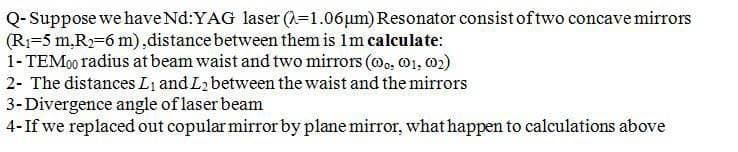 Q- Suppose we haveNd:YAG laser (A=1.06µm) Resonator consist of two concave mirrors
(R=5 m,R)=6 m),distance between them is 1m calculate:
1- TEM00 radius at beam waist and two mirrors (oo, 01, 02)
2- The distances Li and L2 between the waist and the mirrors
3-Divergence angle of laser beam
4-If we replaced out copular mirror by plane mirror, what happen to calculations above
