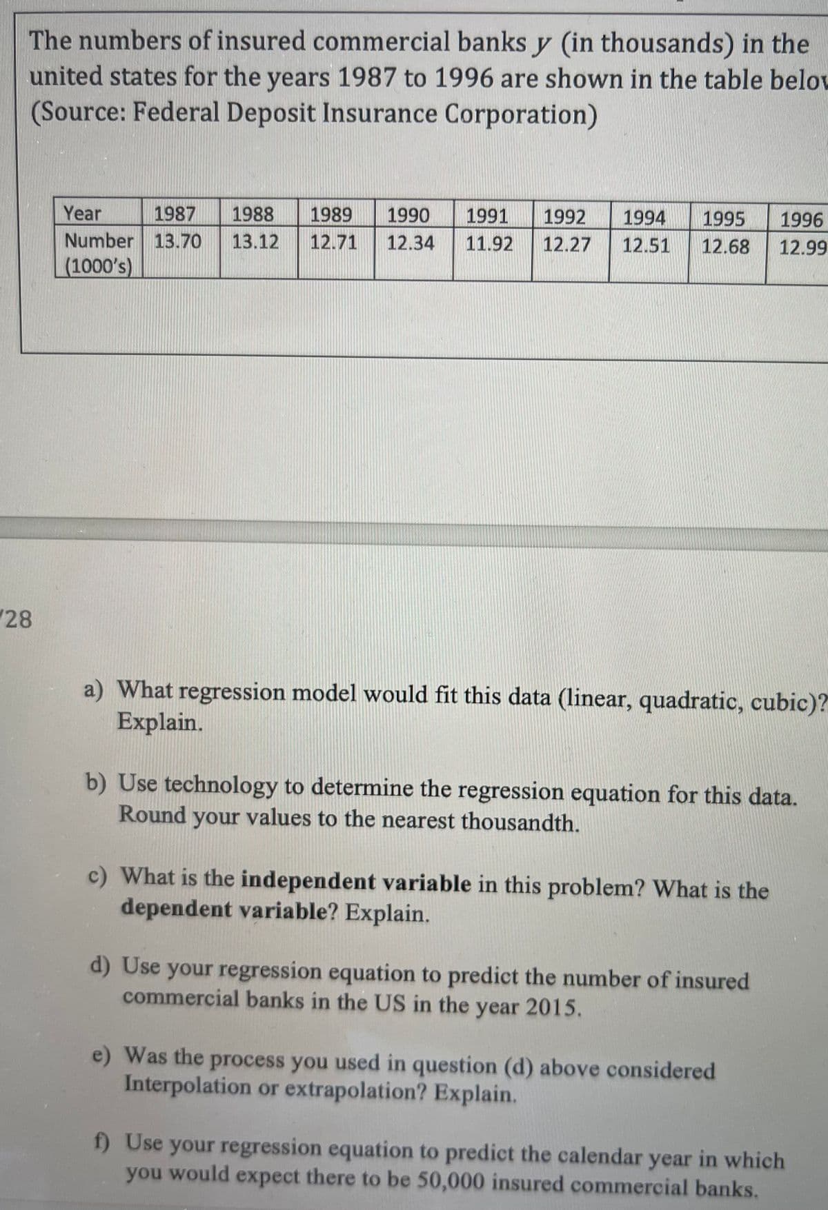 The numbers of insured commercial banks y (in thousands) in the
united states for the years 1987 to 1996 are shown in the table beloL
(Source: Federal Deposit Insurance Corporation)
Year
1987
1988
1989
1990
1991
1992
1994
1995
1996
Number 13.70
(1000's)
13.12
12.71
12.34
11.92
12.27
12.51
12.68
12.99
28
a) What regression model would fit this data (1linear, quadratic, cubic)?
Explain.
b) Use technology to determine the regression equation for this data.
Round your values to the nearest thousandth.
c) What is the independent variable in this problem? What is the
dependent variable? Explain.
d) Use your regression equation to predict the number of insured
commercial banks in the US in the year 2015.
e) Was the process you used in question (d) above considered
Interpolation or extrapolation? Explain.
f) Use your regression equation to predict the calendar year in which
you would expect there to be 50,000 insured commercial banks.

