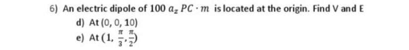 6) An electric dipole of 100 a, PC m is located at the origin. Find V and E
d) At (0, 0, 10)
e) At (1,
3'2
