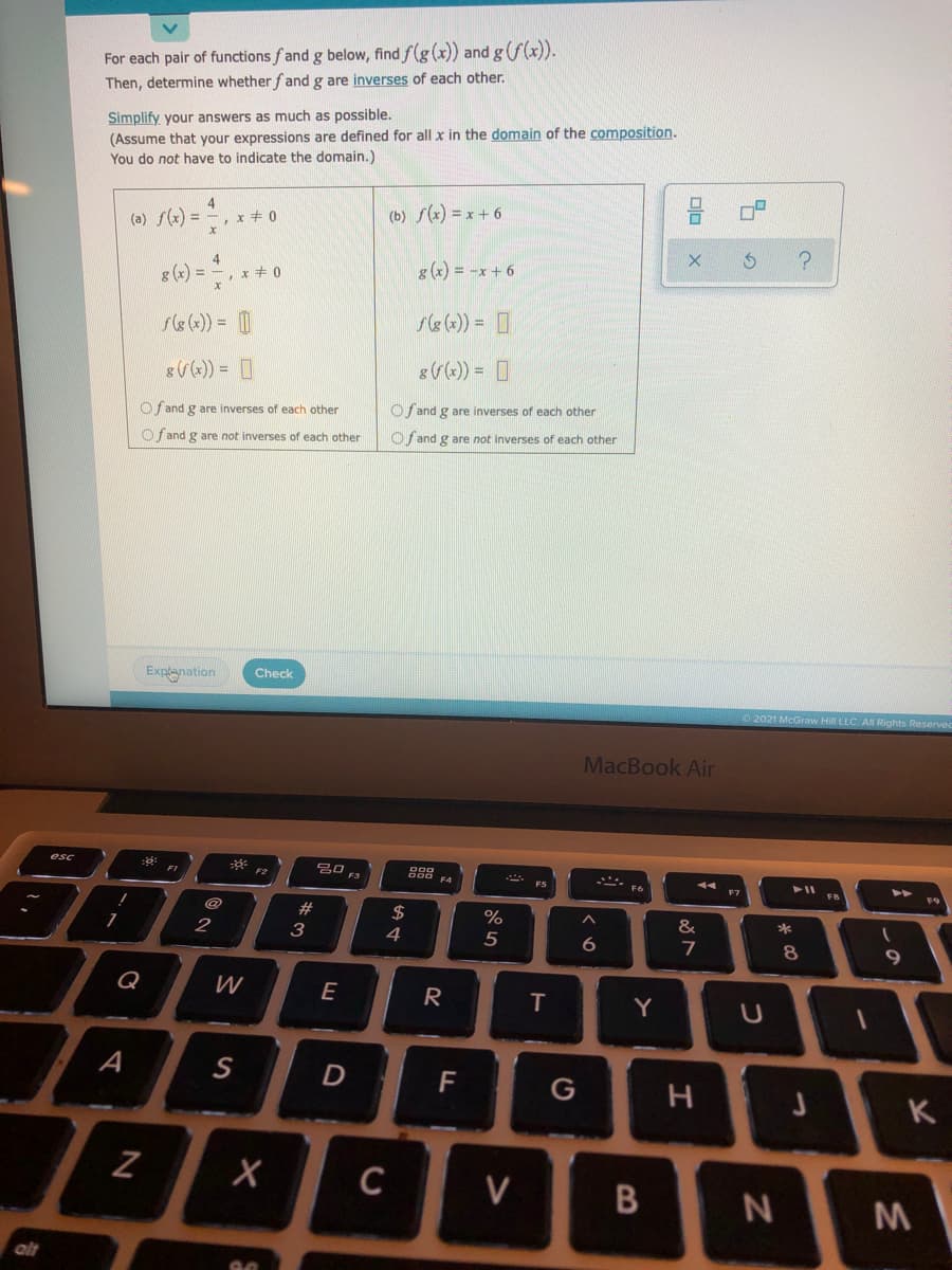 For each pair of functions fand g below, find f(g (x)) and g(f(x)).
Then, determine whether fand g are inverses of each other.
Simplify your answers as much as possible.
(Assume that your expressions are defined for all x in the domain of the composition.
You do not have to indicate the domain.)
(a) f) = , x+ 0
4
%3D
(b) f(x) = x + 6
4
g (x) = -x + 6
8 (x) =
x+ 0
se(*)) = D
se (x)) = D
O f and g are inverses of each other
Of and g are inverses of each other
O fand g are not inverses of each other
O f and g are not inverses of each other
Expanation
Check
2021 McGraw Hi LLC AN Rights Reservee
MacBook Air
20 F3
esc
F6
#
2$
%
*
2
3
4
5
6.
7
8
9.
Q
W
E
R
Y
A
S
D
F
G
C
V
alt
しの
Dlo
B
