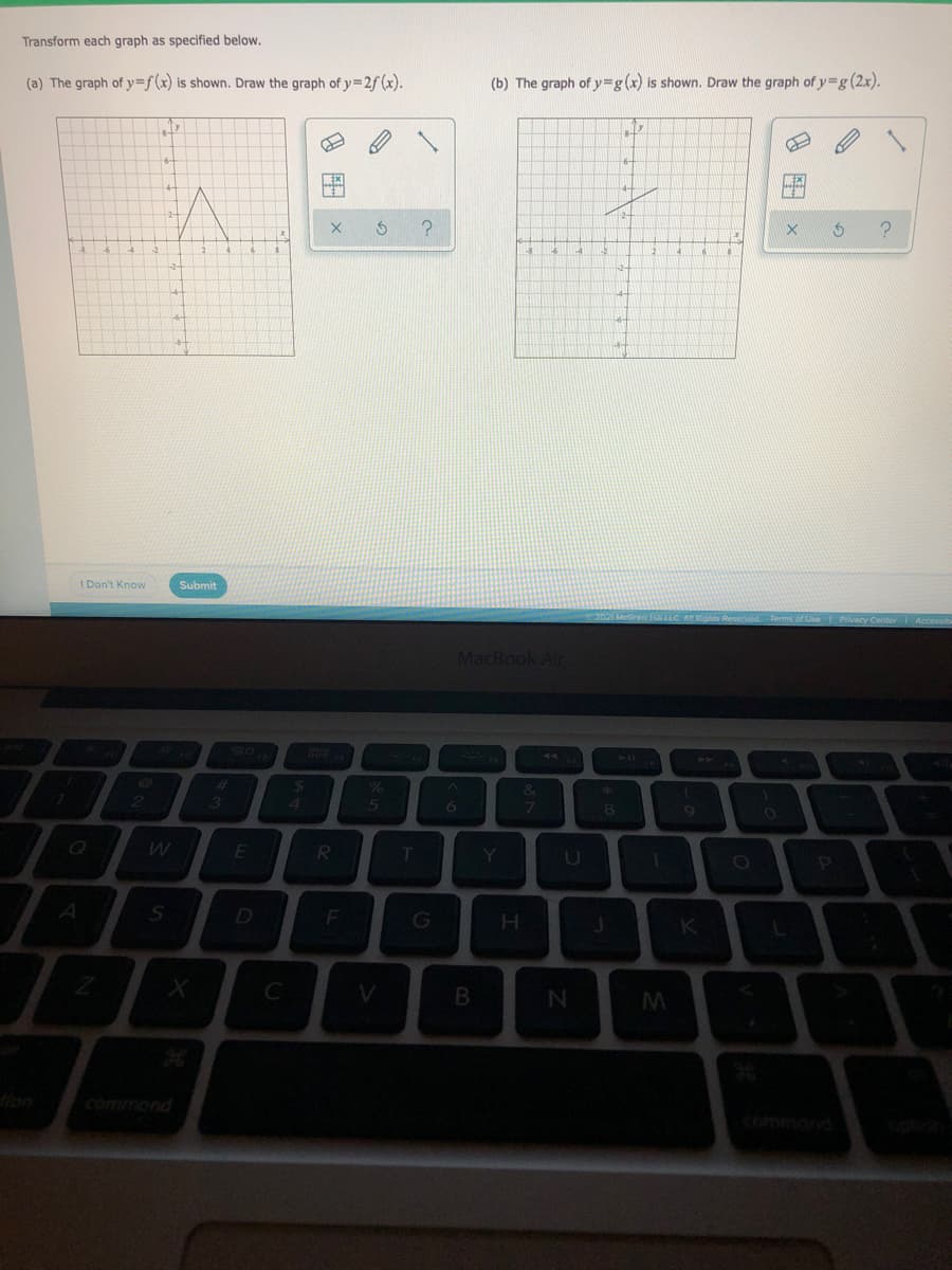 Transform each graph as specified below.
(a) The graph of y=f(x) is shown. Draw the graph of y=2f(x).
(b) The graph of y=g(x) is shown. Draw the graph of y=g (2x).
ME
1 Don't Know
Submit
MacBook Air
SO
44
%23
%24
&
21
3.
41
R
Y
A
D
F
H.
K
V
commond
command
