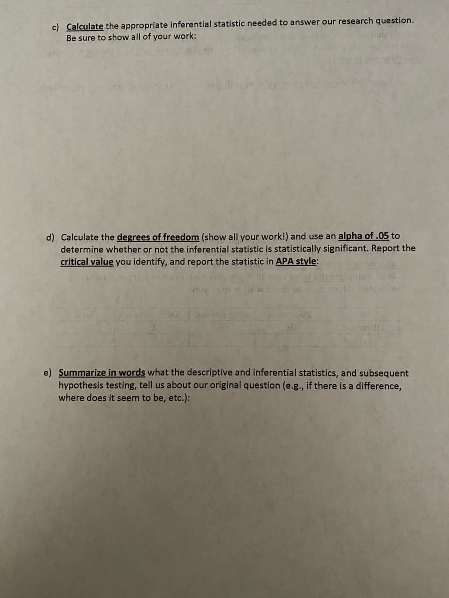 c) Calculate the appropriate inferential statistic needed to answer our research question.
Be sure to show all of your work:
d) Calculate the degrees of freedom (show all your work!) and use an alpha of .05 to
determine whether or not the inferential statistic is statistically significant. Report the
critical value you identify, and report the statistic in APA style:
beseda
e) Summarize in words what the descriptive and inferential statistics, and subsequent
hypothesis testing, tell us about our original question (e.g., if there is a difference,
where does it seem to be, etc.):