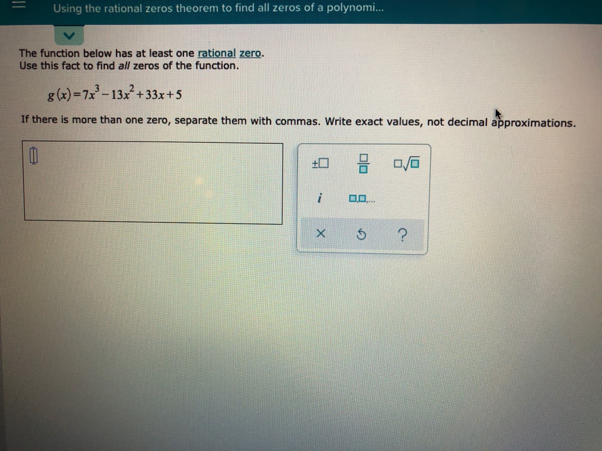 Using the rational zeros theorem to find all zeros of a polynomi...
The function below has at least one rational zero.
Use this fact to find all zeros of the function.
g (x) =7x-13x+33x+5
If there is more than one zero, separate them with commas. Write exact values, not decimal approximations.
00
