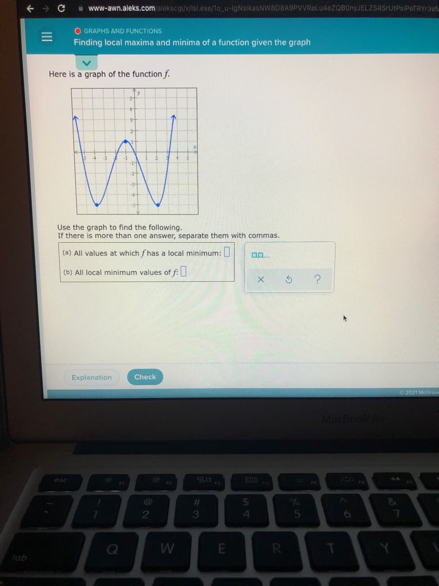 i www-awn.aleks.com/alekscgi/x/Isl.exe/1o_u-IgNsikasNW8D8A9PVVReLu4eZQBOnyJELZS4SrUtPsiPeTRYr3eM
O GRAPHS AND FUNCTIONS
Finding local maxima and minima of a function given the graph
Here is a graph of the function f.
Use the graph to find the following.
If there is more than one answer, separate them with commas.
(a) All values at which f has a local minimum:
(b) All local minimum values of f:
Explanation
Check
O2021 McGraw
MacBook Air
esc
* FS
F3
@
2#
24
2
3
4.
tab
w/
II
