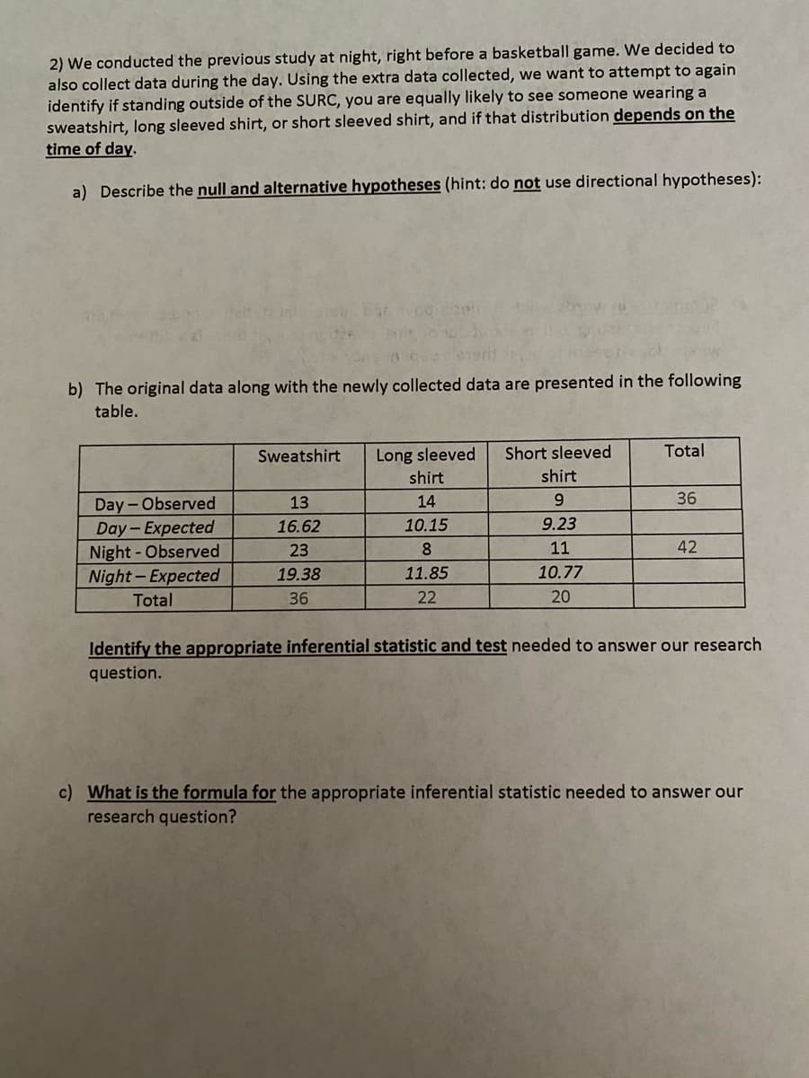 2) We conducted the previous study at night, right before a basketball game. We decided to
also collect data during the day. Using the extra data collected, we want to attempt to again
identify if standing outside of the SURC, you are equally likely to see someone wearing a
sweatshirt, long sleeved shirt, or short sleeved shirt, and if that distribution depends on the
time of day.
a) Describe the null and alternative hypotheses (hint: do not use directional hypotheses):
b) The original data along with the newly collected data are presented in the following
table.
Day-Observed
Day-Expected
Night - Observed
Night-Expected
Total
Sweatshirt
13
16.62
23
19.38
36
Long sleeved Short sleeved
shirt
14
10.15
8
11.85
22
shirt
9
9.23
11
10.77
20
Total
36
42
Identify the appropriate inferential statistic and test needed to answer our research
question.
c) What is the formula for the appropriate inferential statistic needed to answer our
research question?