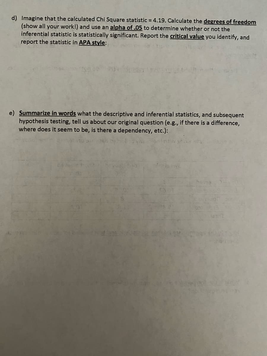 d) Imagine that the calculated Chi Square statistic = 4.19. Calculate the degrees of freedom
(show all your work!) and use an alpha of .05 to determine whether or not the
inferential statistic is statistically significant. Report the critical value you identify, and
report the statistic in APA style:
e) Summarize in words what the descriptive and inferential statistics, and subsequent
hypothesis testing, tell us about our original question (e.g., if there is a difference,
where does it seem to be, is there a dependency, etc.):