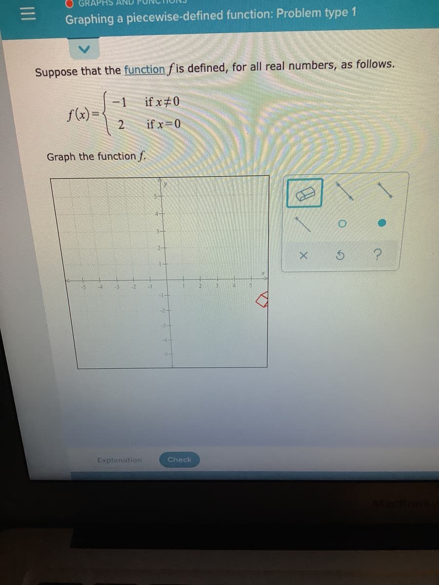 APHS AND
Graphing a piecewise-defined function: Problem type 1
Suppose that the function f is defined, for all real numbers, as follows.
-1
if x#0
f(x) =
2
if x 0
Graph the function f.
2-
1-
-1
4-
Explanation
Check
II
