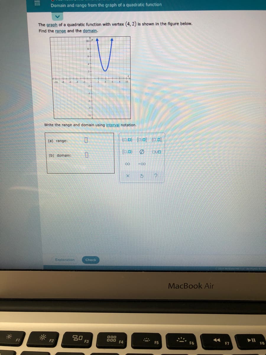 Domain and range from the graph of a quadratic function
The graph of a quadratic function with vertex (4, 2) is shown in the figure below.
Find the range and the domain.
10
Write the range and domain using interval notation.
(a) range:
(0.0) (0,0) (0,0)
[0)
(b) domain:
00
-00
Explanation
Check
MacBook Air
20
F3
F1
F2
O00
F4
F5
F6
F7
F8
II
