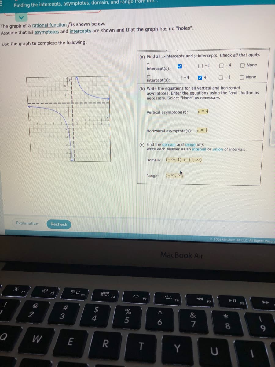 Finding the intercepts, asymptotes, domain, and range from tHU...
The graph of a rational function fis shown below.
Assume that all asymptotes and intercepts are shown and that the graph has no "holes".
Use the graph to complete the following.
(a) Find all x-intercepts and y-intercepts. Check all that apply.
O -1
O -4
O None
x-
intercept(s):
O -1
O None
y-
O -4
intercept(s):
(b) Write the equations for all vertical and horizontal
asymptotes. Enter the equations using the "and" button as
necessary. Select "None" as necessary.
Vertical asymptote(s):
Horizontal asymptote(s): y = 1
(c) Find the domain and range of f.
Write each answer as an interval or union of intervals.
Domain: (- 0, 1) u (1, ∞)
(- 00, o0
Range:
Explanation
Recheck
2021 McGraw Hill LLC. All Rights Reser
MacBook Air
吕口
F3
000
E2
FS
F6
@
23
24
%
&
2
3
4
6.
7
8.
Q
W
E
Y
