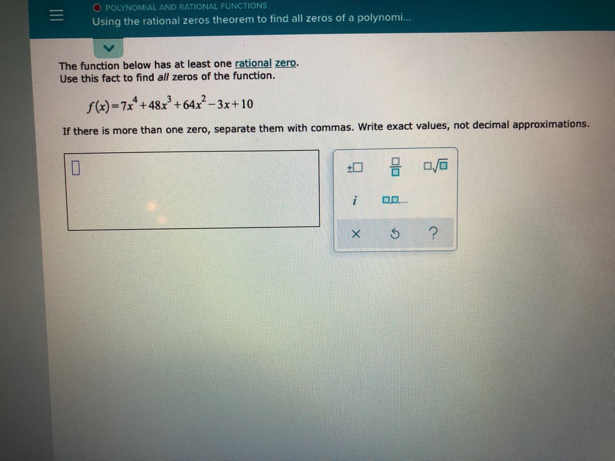 O POLYNOMIAL AND RATIONAL FUNCTIONS
Using the rational zeros theorem to find all zeros of a polynomi...
The function below has at least one rational zero.
Use this fact to find all zeros of the function.
f(x)=7x+48x+64x-3x+10
If there is more than one zero, separate them with commas. Write exact values, not decimal approximations.
+0
II
