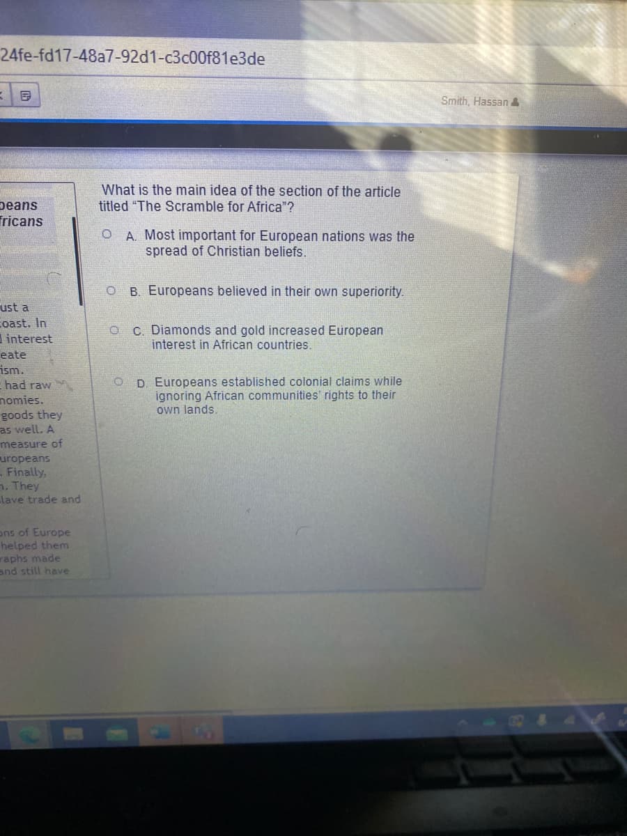 24fe-fd17-48a7-92d1-c3c00f81e3de
Smith, Hassan&
What is the main idea of the section of the article
titled "The Scramble for Africa"?
peans
Tricans
A. Most important for European nations was the
spread of Christian beliefs.
B. Europeans believed in their own superiority.
ust a
coast. In
interest
O C. Diamonds and gold increased European
interest in African countries.
eate
ism.
had raw
nomies.
goods they
as well. A
measure of
uropeans
Finally,
h. They
lave trade and
D. Europeans established colonial claims while
ignoring African communities' rights to their
own lands
ons of Europe
helped them
raphs made
and still have
