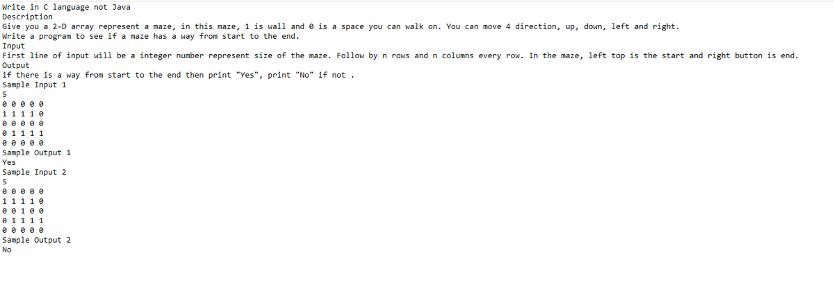 Write in C language not Java
Description
Give you a 2-D array represent a maze, in this maze, 1 is wall and is a space you can walk on. You can move 4 direction, up, down, left and right.
Write a program to see if a maze has a way from start to the end.
Input
First line of input will be a integer number represent size of the maze. Follow by n rows and n columns every row. In the maze, left top is the start and right button is end.
Output
if there is a way from start to the end then print "Yes", print "No" if not.
Sample Input 1
5
0 0 0 0 0
1 1 1 1 0
0 0 0 0 0
0 1 1 1 1
0 0 0 0 0
Sample Output 1
Yes
Sample Input 2
5
0 0 0 0 0
1 1 1 1 0
0 0 1 0 0
0 1 1 1 1
0 0 0 0 0
Sample Output 2
No