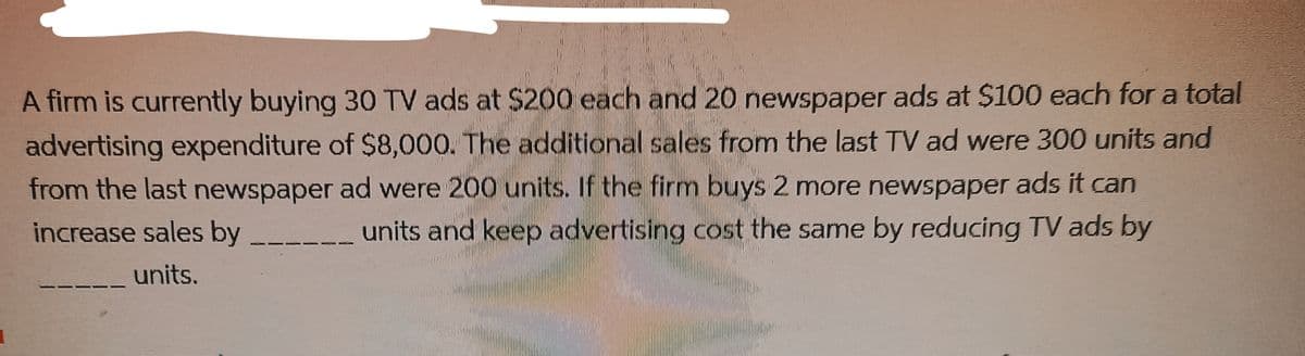 A firm is currently buying 30 TV ads at $200 each and 20 newspaper ads at $100 each for a total
advertising expenditure of $8,000. The additional sales from the last TV ad were 300 units and
from the last newspaper ad were 200 units. If the firm buys 2 more newspaper ads it can
increase sales by ____ units and keep advertising cost the same by reducing TV ads by
units.