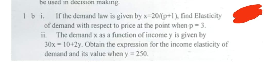 be used in decision making.
1 bi.
If the demand law is given by x=20/(p+1), find Elasticity
of demand with respect to price at the point when p = 3.
ii. The demand x as a function of income y is given by
30x = 10+2y. Obtain the expression for the income elasticity of
demand and its value when y = 250.