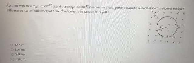 A proton (with mass mp-1.67x10-27 kg and charge ap-1.60x10 19 ) moves in a circular path in a magnetic field of B-0.500 T, as shown in the figure
If the proton has uniform velocity of 2.00x10 m/s, what is the radius R of the path?
4.17 cm
O 5.22 cm
Ⓒ2.98 cm
348 cm