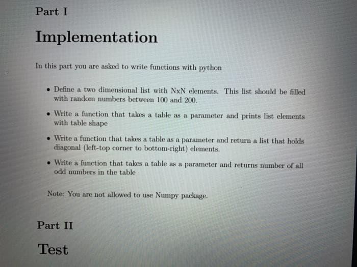 Part I
Implementation
In this part you are asked to write functions with python
. Define a two dimensional list with NxN elements. This list should be filled
with random numbers between 100 and 200.
. Write a function that takes a table as a parameter and prints list elements
with table shape
• Write a function that takes a table as a parameter and return a list that holds
diagonal (left-top corner to bottom-right) elements.
Write a function that takes a table as a parameter and returns number of all
odd numbers in the table
Note: You are not allowed to use Numpy package.
Part II
Test