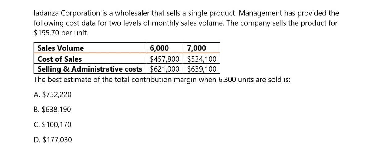 ladanza Corporation is a wholesaler that sells a single product. Management has provided the
following cost data for two levels of monthly sales volume. The company sells the product for
$195.70 per unit.
Sales Volume
Cost of Sales
6,000
$457,800
7,000
$534,100
Selling & Administrative costs $621,000 $639,100
The best estimate of the total contribution margin when 6,300 units are sold is:
A. $752,220
B. $638,190
C. $100,170
D. $177,030