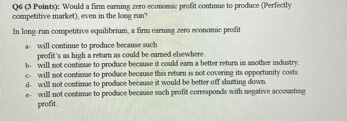 Q6 (3 Points): Would a firm earning zero economic profit continue to produce (Perfectly
competitive market), even in the long run?
In long-run competitive equilibrium, a firm earning zero economic profit
a- will continue to produce because such
profit's as high a return as could be earned elsewhere.
b- will not continue to produce because it could earn a better return in another industry.
c- will not continue to produce because this return is not covering its opportunity costs.
d- will not continue to produce because it would be better off shutting down.
e-
will not continue to produce because such profit corresponds with negative accounting
profit.