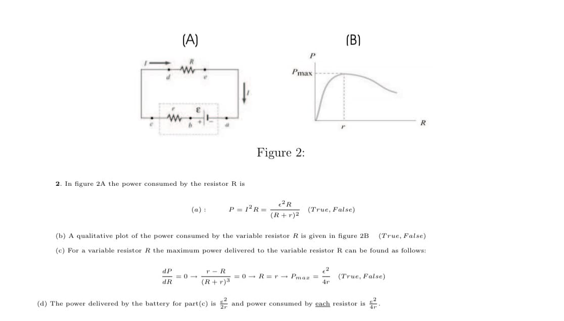 (A)
(B)
Pmax
R
Figure 2:
2. In figure 2A the power consumed by the resistor R is
(a) :
P = 12R =
(True, False)
(R+ r)2
(b) A qualitative plot of the power consumed by the variable resistor R is given in figure 2B
(True, False)
(c) For a variable resistor R the maximum power delivered to the variable resistor R can be found as follows:
dP
= 0 -
dR
r - R
(R+r)3
= 0 - R = r - Pmag =
4r
(True, False)
(d) The power delivered by the battery for part(c) is
and power consumed by each resistor is
