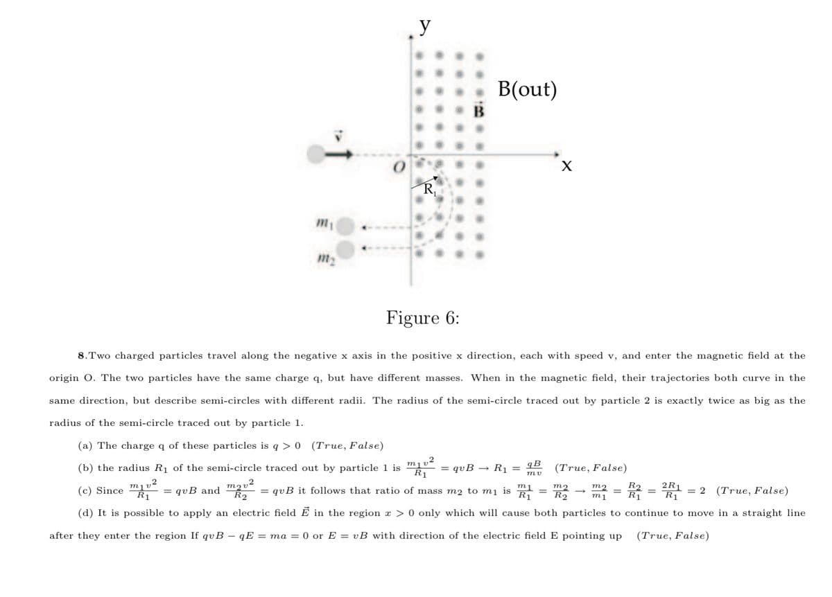 y
В (out)
R,
m1
m2
Figure 6:
8.Two charged particles travel along the negative x axis in the positive x direction, each with speed v, and enter the magnetic field at the
origin O. The two particles have the same charge q, but have different masses. When in the magnetic field, their trajectories both curve in the
same direction, but describe semi-circles with different radii. The radius of the semi-circle traced out by particle 2 is exactly twice as big as the
radius of the semi-circle traced out by particle 1.
(a) The charge q of these particles is q > 0 (True, False)
2
qB
(b) the radius R1 of the semi-circle traced out by particle 1 is
R1
= qvB
R1 =
(True, False)
ту
,2
2R1
R1
(c) Since
= qvB and
= qvB it follows that ratio of mass m2 to mị is
m2
m2
R2
= 2
(True, False)
R1
R1
R2
m1
(d) It is possible to apply an electric field Ē in the region æ > 0 only which will cause both particles to continue to move in a straight line
after they enter the region If qvB – qE = ma = 0 or E = vB with direction of the electric field E pointing up
(True, False)
