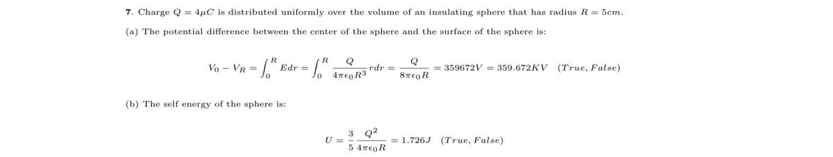 7. Charge Q
4µC is distributed uniformly over the volume of an insulating sphere that has radius R = 5cm.
(a) The potential difference between the center of the sphere and the surface of the sphere is:
R
R
Q
Q
Vo – VR = |.
359672V = 359.672KV (True, False)
Edr
rdr =
4περ R3
8περ R
(b) The self energy of the sphere is:
3 Q?
U =
1.726J (True, False)
5 4πε0 R
