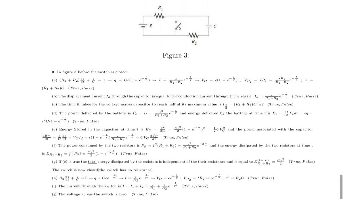 R1
C
R2
Figure 3:
3. In figure 3 before the switch is closed:
(a) (R1 + R2) 44 + 4 = e - q = Ce(1 - eT) - I = Ri Roe
- Va = e(1 - e7) ; VR,
IR; =
;T =
(R1 + R2)C (True, False)
(b) The displacement current Ia through the capacitor is equal to the conduction current through the wires i.e. Ia = Raikae
(True, False)
(c) The time it takes for the voltage across capacitor to reach half of its maximum value is t1 = (R1 + R2)C In 2 (True, False)
(d) The power delivered by the battery is Pe = Ie = RRaei and energy delivered by the battery at time t is E = S Pedt = eq =
?C(1 - e) (True, False)
(e) Energy Stored in the capacitor at time t is Ec =
cv? and the power associated with the capacitor
e
=D 융 0 = Veld =D €(1-e"
= CVc YE (True, False)
(f) The power consumed by the two resistors is PR = 12 (R1 + R2) =
2* and the energy dissipated by the two resistors at time t
R1+R2 €
is ER1+R2 = Só Pdt =
(g) If (e) is true the total energy dissipated by the resistors is independent of the their resistance and is equal to Et-)
- e
-#) (True, False)
+R2
2 (True, False)
The switch is now closed[the switch has no resistance]
(h) R2 d4 + = 0 - q = Cee T -I = Te
- Vc = ce
; VR2 = IR2 = ce
*; r' = R2C (True, False)
(i) The current through the switch is I = I + 12 = + e
4.
(True, False)
(j) The voltage across the switch is zero
(True, False)
