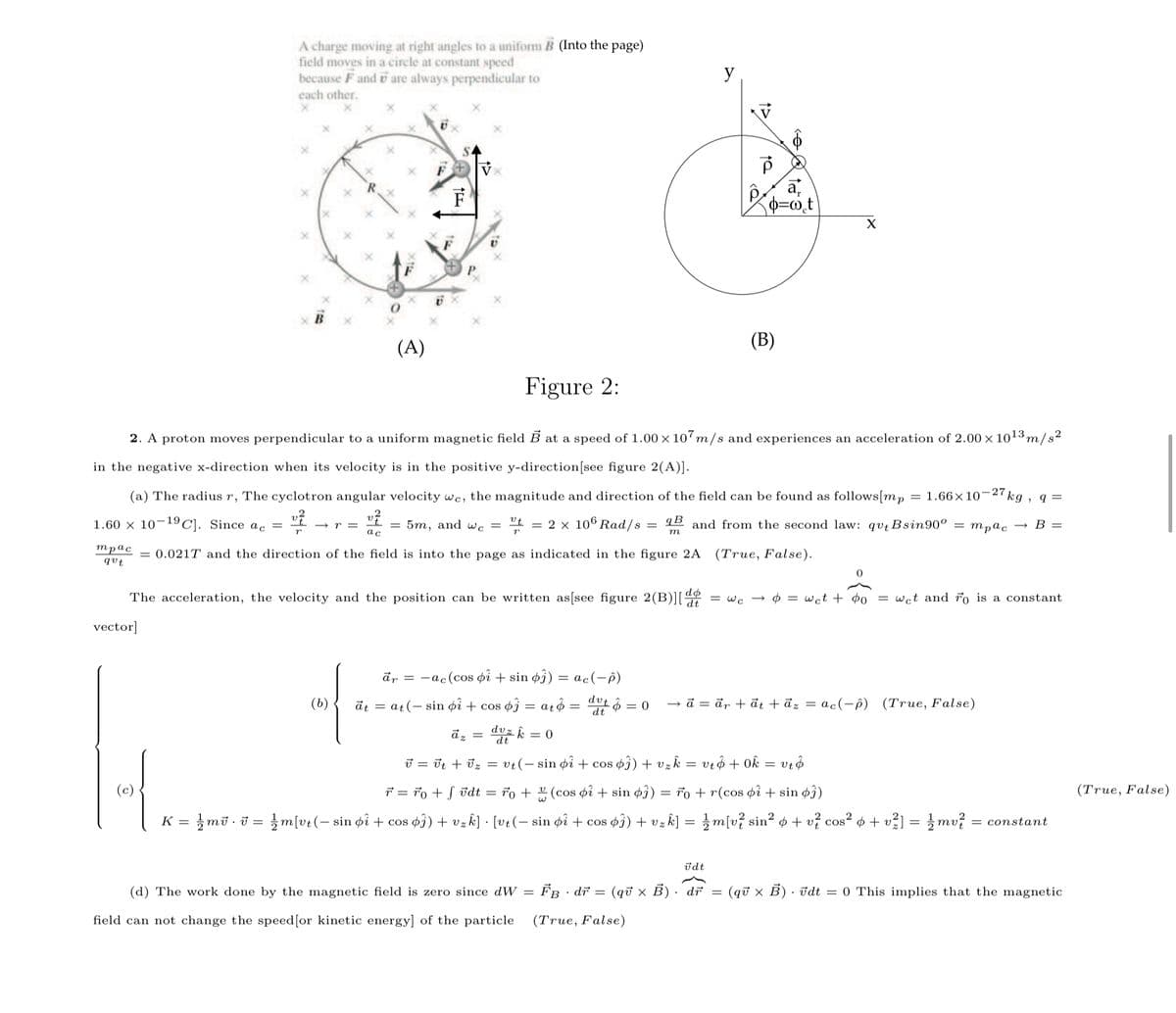 A charge moving at right angles to a uniform B (Into the page)
field moves in a circle at constant speed
because F and i are always perpendicular to
y
each other.
(A)
(В)
Figure 2:
2. A proton moves perpendicular to a uniform magnetic field B at a speed of 1.00 × 107m/s and experiences an acceleration of 2.00 x 1013m/s²
in the negative x-direction when its velocity is in the positive y-direction[see figure 2(A)].
(a) The radius r, The cyclotron angular velocity wc, the magnitude and direction of the field can be found as follows[mp
1.66×10-27
kg
1.60 × 10¬1°C]. Since ac =
5m, and wc =
= 2 x 106 Rad/s
qB
and from the second law: qutBsin90° = mpɑc
В —
трас
qut
= 0.021T and the direction of the field is into the page as indicated in the figure 2A
(True, False).
The acceleration, the velocity and the position can be written as[see figure 2(B)][4
= w. -
$ = wct + ¢o
= wct and ro is a constant
vector]
ār = -ac(cos pi + sin øj) = ac(-ô)
(b)
āt = at(- sin pî + cos ĵ = atô = t = 0
d = är + đt + āz = ac(-ê) (True, False)
dz
dt
J = Ut + Uz = vt(- sin øi + cos oj) + vz k
vrô + Ok
7 = ro + S ūdt = 7o + 2 (cos oî + sin øî)
= 7o + r(cos pi + sin ø3)
(True, False)
K = }mū · i = m[vt(– sin pî + cos
s¢3) + vzk] = }m[v? sin² ø + v? cos² + + v?] = }mv?
φ0)+ υ . [υ (-sin φί + cos
2
= constant
Vz
%3D
ūdt
(d) The work done by the magnetic field is zero since dW
FB
· dr = (qữ x B) · dř
(qữ x B) • vdt = 0 This implies that the magnetic
field can not change the speed[or kinetic energy] of the particle
(True, False)
