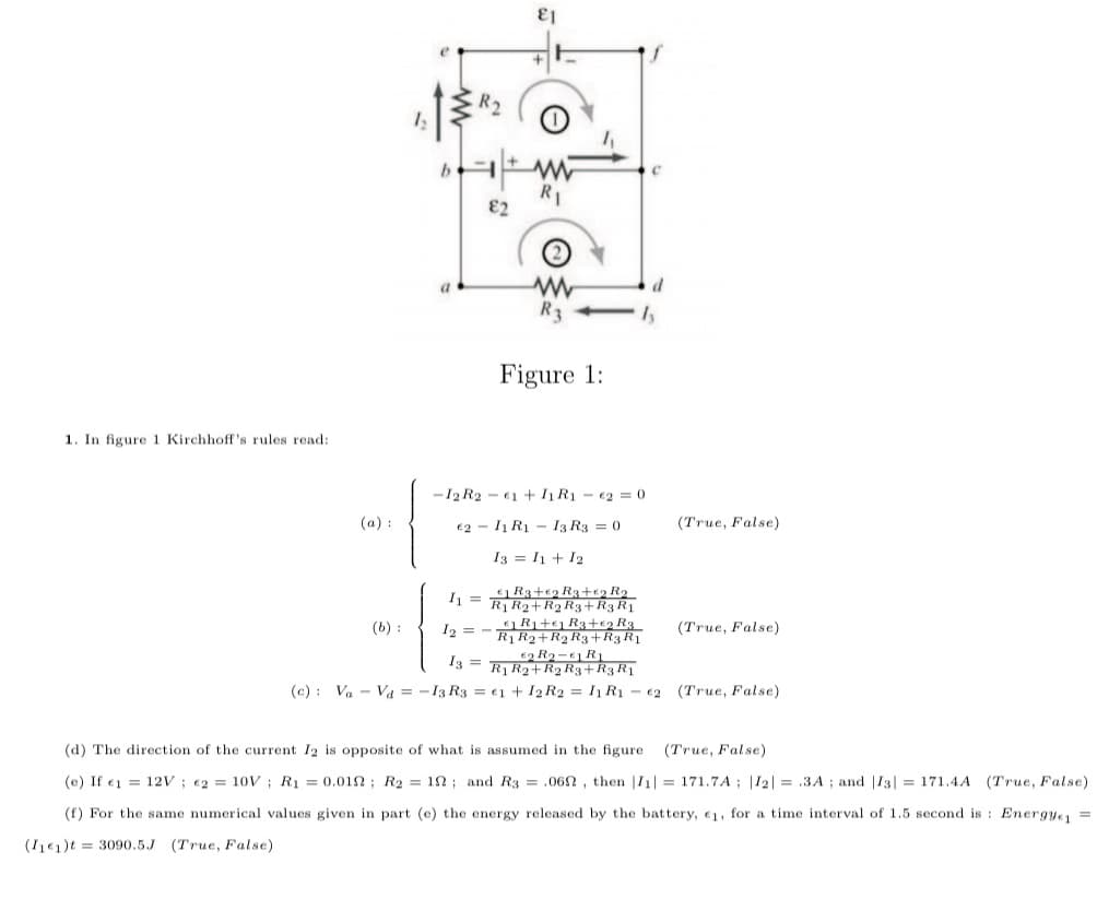 R2
E2
R3
Figure 1:
1. In figure 1 Kirchhoff's rules read:
-12 R2 - €1 + I1 R1 - €2 = 0
(a) :
€2 - I1 R1 - I3 R3 = 0
(True, False)
I3 = I1 + 12
I = R3+€2 R3+e2 R2
R1 R2+R2 R3+R3R1
R+e R3+€2 R3
R R2+R2 R3+R3 R1
(b) :
I2 =
(True, False)
I3 =
(c) : Va - Va = -13 R3 = €1 + I2 R2 = I R1 - €2 (True, False)
(d) The direction of the current I2 is opposite of what is assumed in the figure
(True, False)
(e) If e1 = 12V ; €2 = 10V ; R1 = 0.012 ; R2 = 12 ; and R3 = .06n, then |I1| = 171.7A ; |I2| = .3A ; and |13| = 171.4A (True, False)
(f) For the same numerical values given in part (e) the energy released by the battery, 1, for a time interval of 1.5 second is : Energye =
(I€1)t = 3090.5J (True, False)
