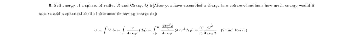 5. Self energy of a sphere of radius R and Charge Q is[After you have assembled a charge in a sphere of radius r how much energy would it
take to add a spherical shell of thickness dr having charge dq]:
3
R
Q?
V dą = 4TEor
(dq) = .
3
. (4πr* drp)
3
U =
(True, False)
4περ
5 4πε0 R
