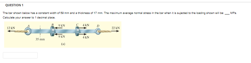 QUESTION 1
The bar shown below has a constant width of 59 mm and a thickness of 17 mm. The maximum average normal stress in the bar when it is sujected to the loading shown will be:
Calculate your answer to 1 decimal place.
12 kN
35 mm
9 kN
9 kN
(a)
C 4 KN
4 kN
D
22 KN
MPa.