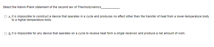 Select the Kelvin-Plank statement of the second law of Thermodynamics_
O A. It is impossible to construct a device that operates in a cycle and produces no effect other than the transfer of heat from a lower-temperature body
to a higher-temperature body.
B. It is impossible for any device that operates on a cycle to receive heat form a single reservoir and produce a net amount of work.