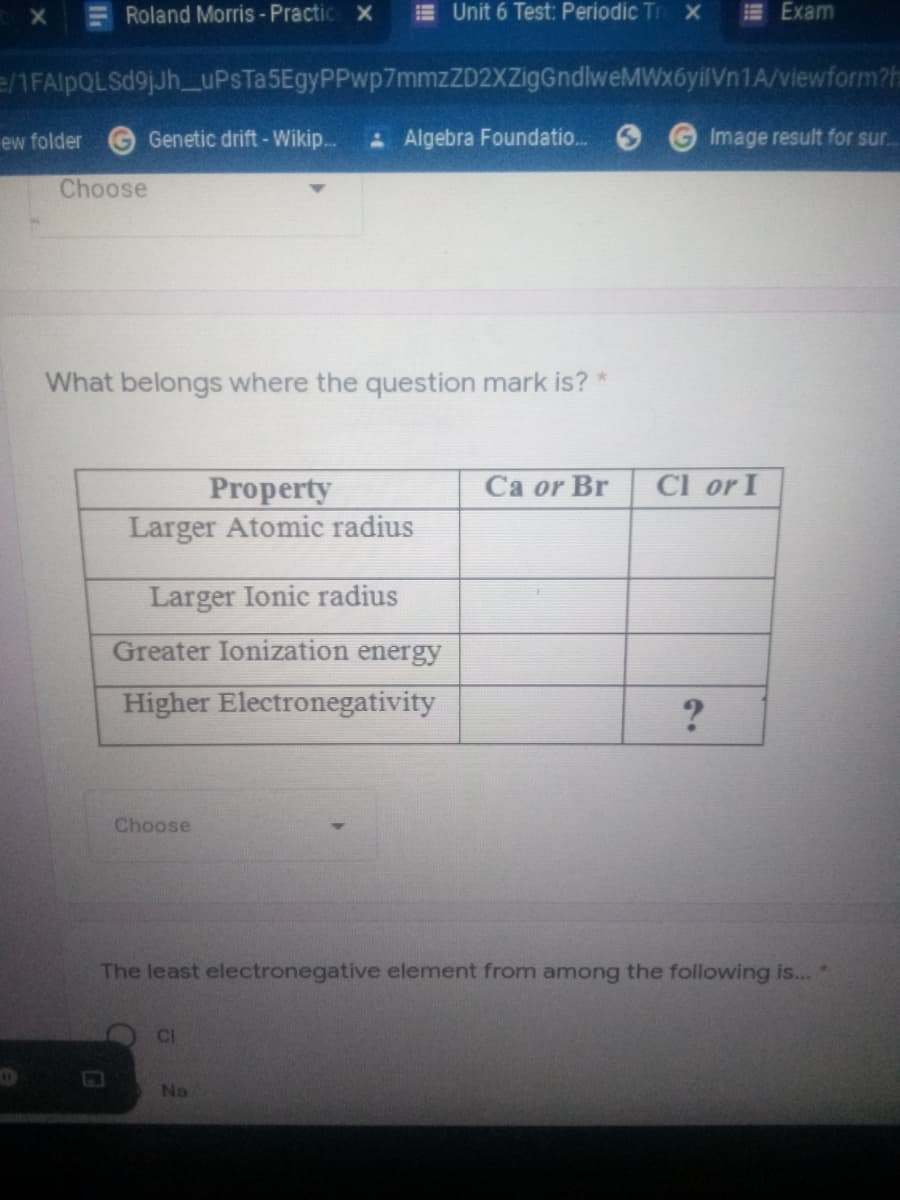 Roland Morris- Practic x
E Unit 6 Test: Periodic Tr x
E Exam
e/1FAlpQLSd9jJh_uPsTa5EgyPPwp7mmzZD2XZigGndlweMWx6yilVn1A/viewform?h
ew folder
Genetic drift -Wikip..
A Algebra Foundatio.
Image result for sur.
Choose
What belongs where the question mark is?
Ca or Br
Cl or I
Property
Larger Atomic radius
Larger Ionic radius
Greater Ionization energy
Higher Electronegativity
Choose
The least electronegative element from among the following is...
CI
Na
Il
