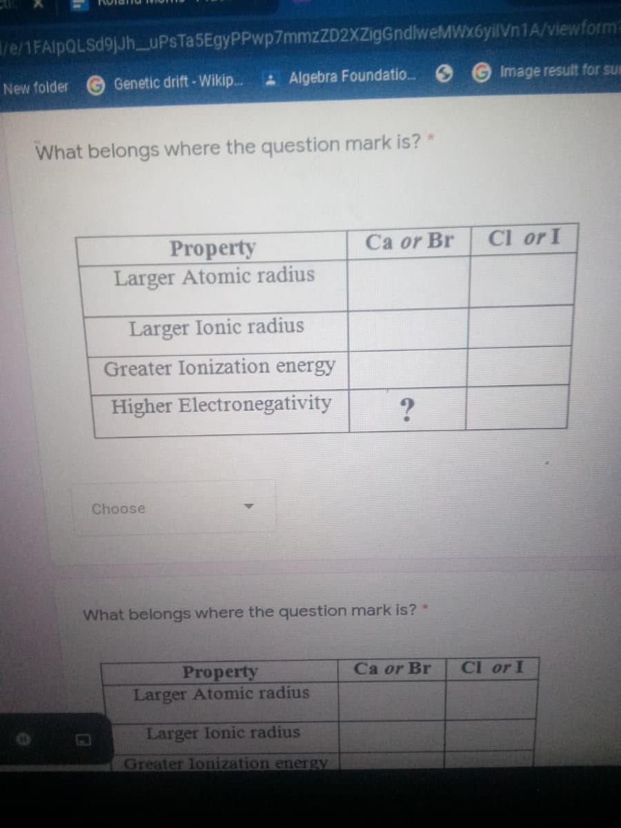 /e/1FAlpQLSd9jJh_UPSTa5EgyPPwp7mmzZD2XZigGndlweMWx6yilVn1A/viewform
New folder
Genetic drift-Wikip.
&Algebra Foundatio..
Image result for sur
What belongs where the question mark is?*
Ca or Br
Cl or I
Property
Larger Atomic radius
Larger Ionic radius
Greater Ionization energy
Higher Electronegativity
Choose
What belongs where the question mark is?
Property
Larger Atomic radius
Ca or Br
CI or I
Larger Ionic radius
Greater Ionization energy
