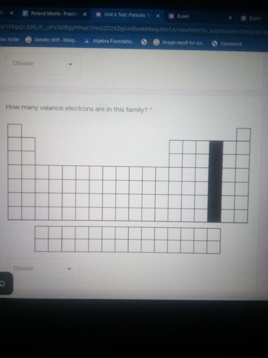 x = Roland Morris - Practic
E Unit 6 Test: Periodic Tr x
E Exam
XE Exam
e/1FAlpQLSd9jJh_uPsTa5EgyPPwp7mmzZD2XZigGndlweMWx6yilVn1A/viewform?hrsubmission-ChklgLW74
ew folder
Genetic drift - Wikip.
Algebra Foundatio.
Image result for sur
6 Classwork
Choose
How many valance electrons are in this family?"
Choose

