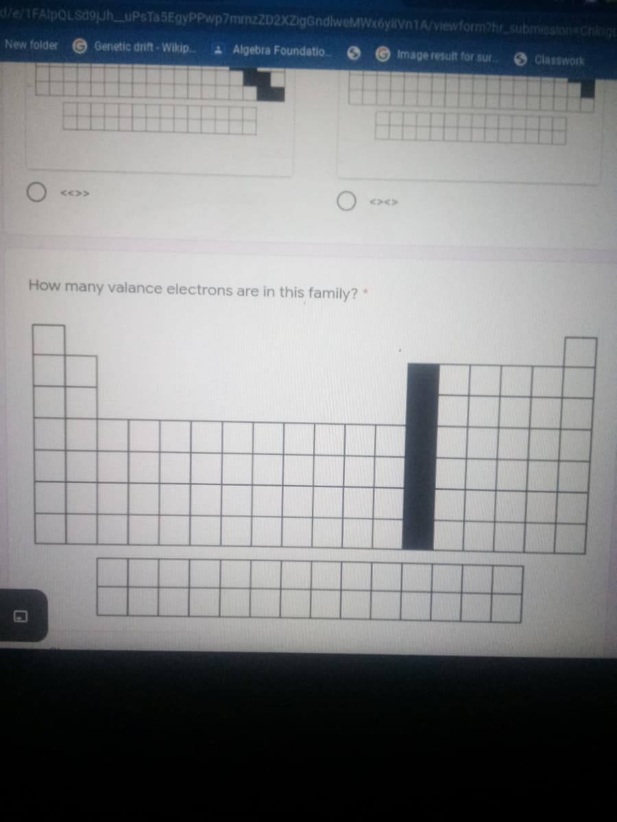 d/e/1FAlpQLSd9juh_uPsTa5EgyPPwp7mmzZD2XZigGndlweMWx6yliVn1A/viewform?hr submission Chkigt
New folder
G Genetic drift-Wikip..
A Algebra Foundatio
GImage result for sur.
S Classwork
<<>>
<><>
How many valance electrons are in this family? *
