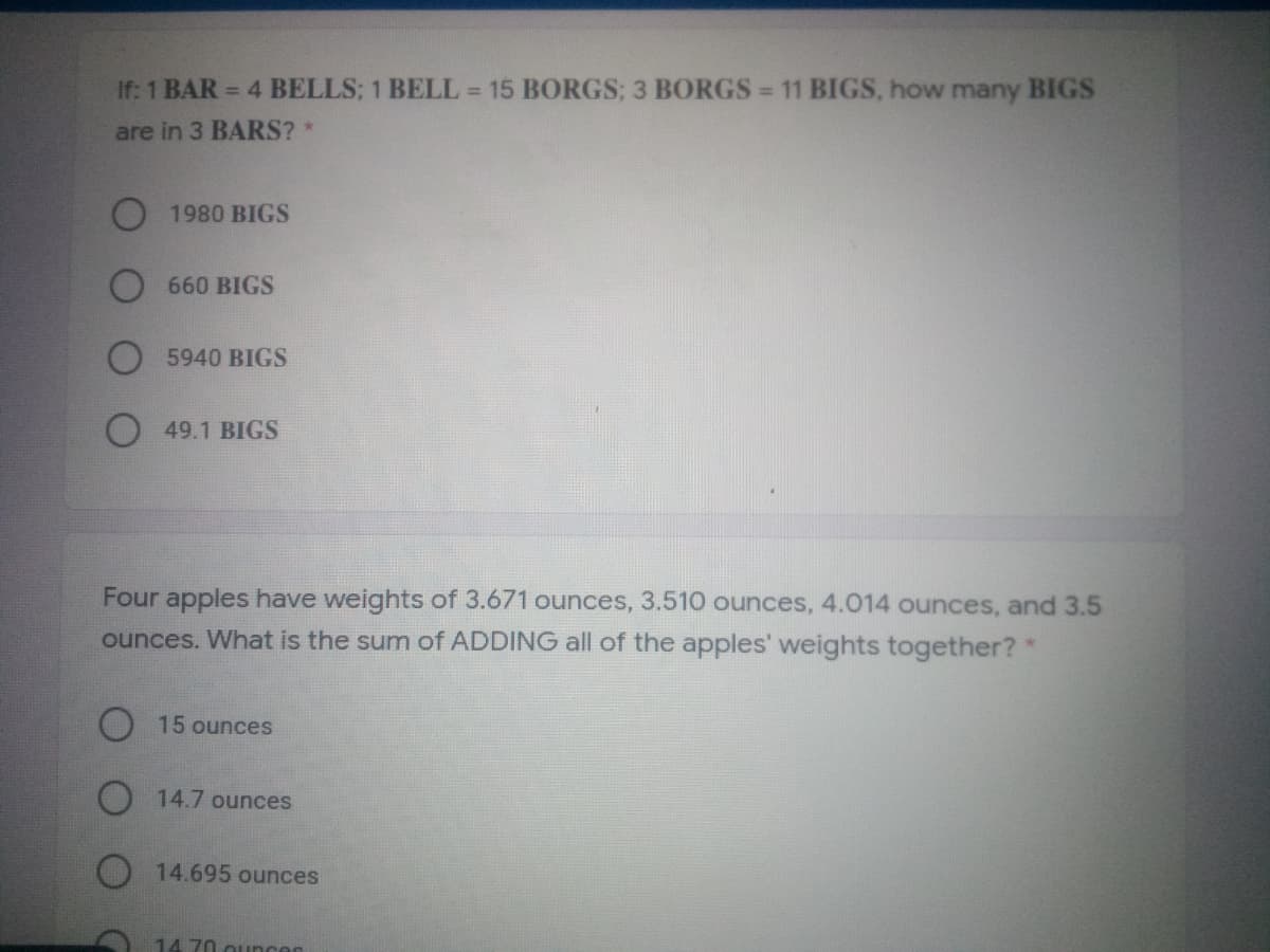 If: 1 BAR = 4 BELLS; 1 BELL 15 BORGS; 3 BORGS = 11 BIGS, how many BIGS
are in 3 BARS?
O 1980 BIGS
660 BIGS
5940 BIGS
49.1 BIGS
Four apples have weights of 3.671 ounces, 3.510 ounces, 4.014 ounces, and 3.5
ounces. What is the sum of ADDING all of the apples' weights together?*
15 ounces
O 14.7 ounces
O 14.695 ounces
14 70 ouncer
